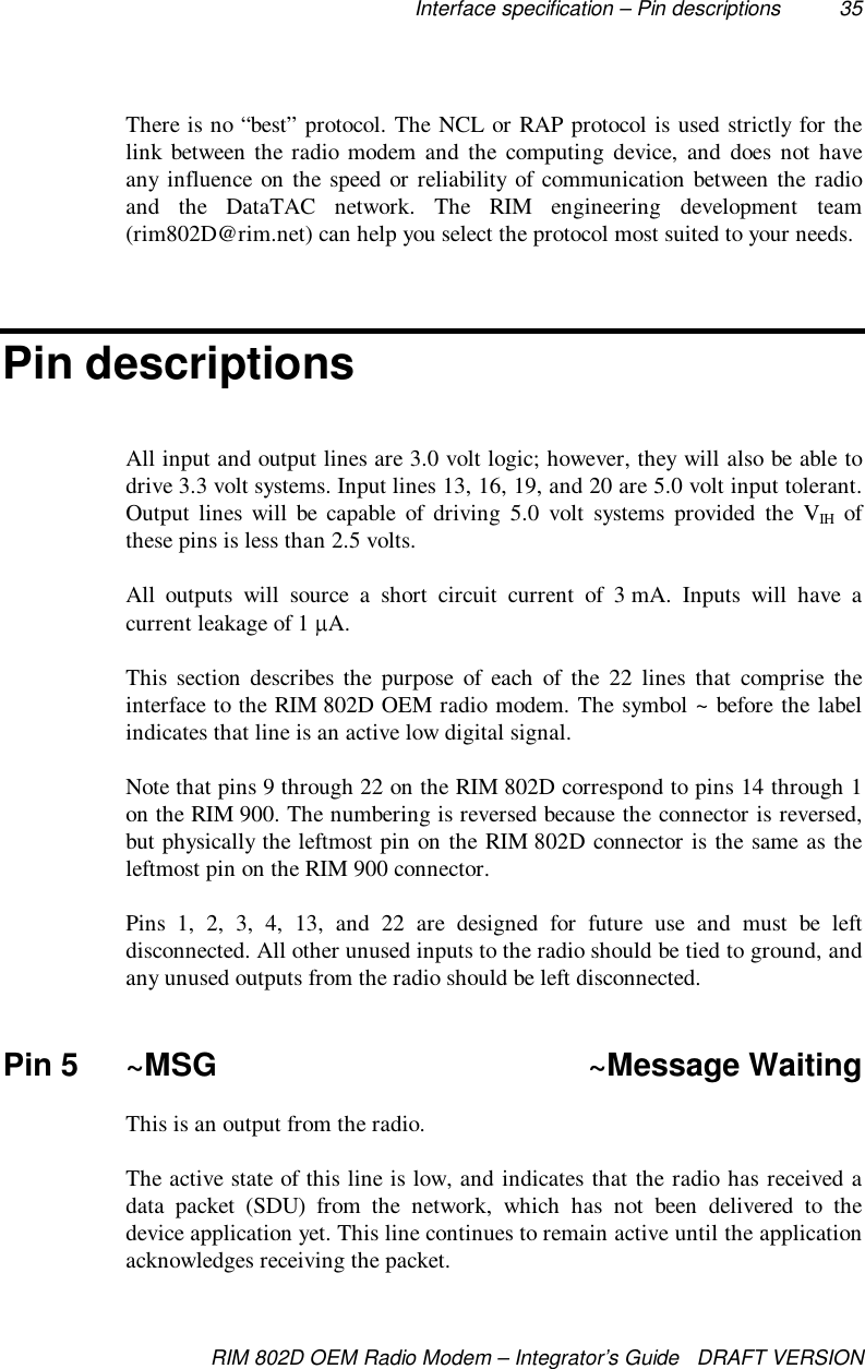 Interface specification – Pin descriptions 35RIM 802D OEM Radio Modem – Integrator’s Guide   DRAFT VERSIONThere is no “best” protocol. The NCL or RAP protocol is used strictly for thelink between the radio modem and the computing device, and does not haveany influence on the speed or reliability of communication between the radioand the DataTAC network. The RIM engineering development team(rim802D@rim.net) can help you select the protocol most suited to your needs.Pin descriptionsAll input and output lines are 3.0 volt logic; however, they will also be able todrive 3.3 volt systems. Input lines 13, 16, 19, and 20 are 5.0 volt input tolerant.Output lines will be capable of driving 5.0 volt systems provided the VIH ofthese pins is less than 2.5 volts.All outputs will source a short circuit current of 3 mA. Inputs will have acurrent leakage of 1  A.This section describes the purpose of each of the 22 lines that comprise theinterface to the RIM 802D OEM radio modem. The symbol ~ before the labelindicates that line is an active low digital signal.Note that pins 9 through 22 on the RIM 802D correspond to pins 14 through 1on the RIM 900. The numbering is reversed because the connector is reversed,but physically the leftmost pin on the RIM 802D connector is the same as theleftmost pin on the RIM 900 connector.Pins 1, 2, 3, 4, 13, and 22 are designed for future use and must be leftdisconnected. All other unused inputs to the radio should be tied to ground, andany unused outputs from the radio should be left disconnected.Pin 5 ~MSG ~Message WaitingThis is an output from the radio.The active state of this line is low, and indicates that the radio has received adata packet (SDU) from the network, which has not been delivered to thedevice application yet. This line continues to remain active until the applicationacknowledges receiving the packet.