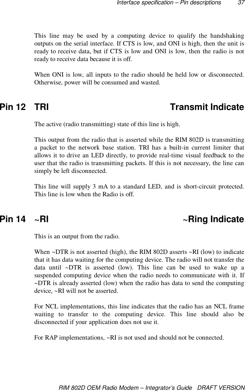 Interface specification – Pin descriptions 37RIM 802D OEM Radio Modem – Integrator’s Guide   DRAFT VERSIONThis line may be used by a computing device to qualify the handshakingoutputs on the serial interface. If CTS is low, and ONI is high, then the unit isready to receive data, but if CTS is low and ONI is low, then the radio is notready to receive data because it is off.When ONI is low, all inputs to the radio should be held low or disconnected.Otherwise, power will be consumed and wasted.Pin 12 TRI Transmit IndicateThe active (radio transmitting) state of this line is high.This output from the radio that is asserted while the RIM 802D is transmittinga packet to the network base station. TRI has a built-in current limiter thatallows it to drive an LED directly, to provide real-time visual feedback to theuser that the radio is transmitting packets. If this is not necessary, the line cansimply be left disconnected.This line will supply 3 mA to a standard LED, and is short-circuit protected.This line is low when the Radio is off.Pin 14 ~RI ~Ring IndicateThis is an output from the radio.When ~DTR is not asserted (high), the RIM 802D asserts ~RI (low) to indicatethat it has data waiting for the computing device. The radio will not transfer thedata until ~DTR is asserted (low). This line can be used to wake up asuspended computing device when the radio needs to communicate with it. If~DTR is already asserted (low) when the radio has data to send the computingdevice, ~RI will not be asserted.For NCL implementations, this line indicates that the radio has an NCL framewaiting to transfer to the computing device. This line should also bedisconnected if your application does not use it.For RAP implementations, ~RI is not used and should not be connected.
