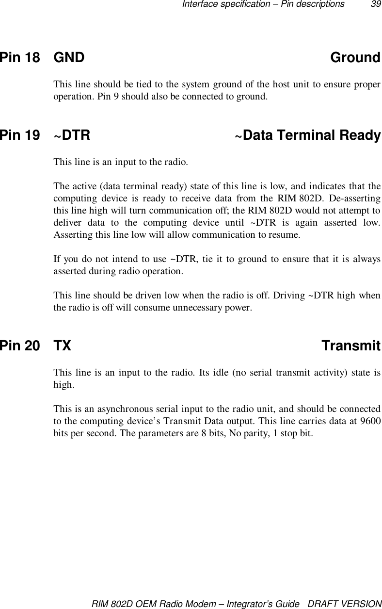 Interface specification – Pin descriptions 39RIM 802D OEM Radio Modem – Integrator’s Guide   DRAFT VERSIONPin 18 GND GroundThis line should be tied to the system ground of the host unit to ensure properoperation. Pin 9 should also be connected to ground.Pin 19 ~DTR ~Data Terminal ReadyThis line is an input to the radio.The active (data terminal ready) state of this line is low, and indicates that thecomputing device is ready to receive data from the RIM 802D. De-assertingthis line high will turn communication off; the RIM 802D would not attempt todeliver data to the computing device until ~DTR is again asserted low.Asserting this line low will allow communication to resume.If you do not intend to use ~DTR, tie it to ground to ensure that it is alwaysasserted during radio operation.This line should be driven low when the radio is off. Driving ~DTR high whenthe radio is off will consume unnecessary power.Pin 20 TX TransmitThis line is an input to the radio. Its idle (no serial transmit activity) state ishigh.This is an asynchronous serial input to the radio unit, and should be connectedto the computing device’s Transmit Data output. This line carries data at 9600bits per second. The parameters are 8 bits, No parity, 1 stop bit.