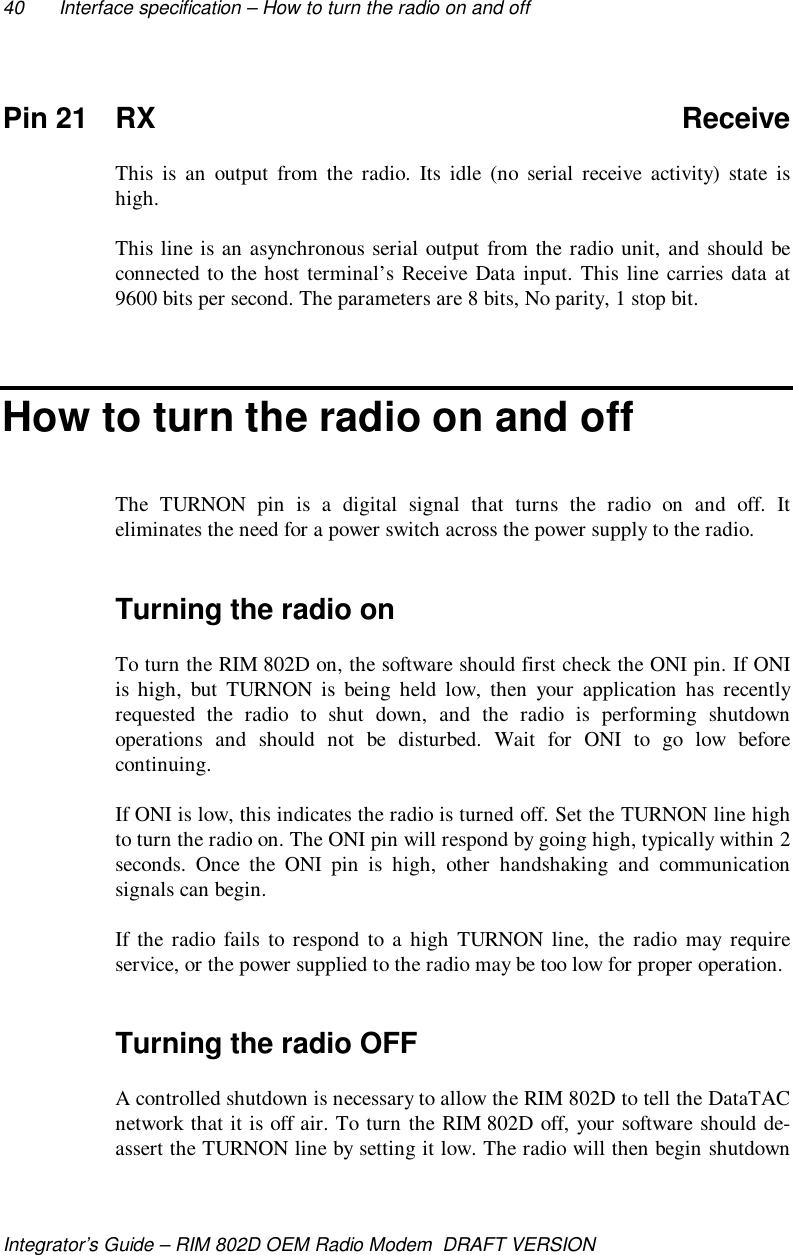 40 Interface specification – How to turn the radio on and offIntegrator’s Guide – RIM 802D OEM Radio Modem  DRAFT VERSIONPin 21 RX ReceiveThis is an output from the radio. Its idle (no serial receive activity) state ishigh.This line is an asynchronous serial output from the radio unit, and should beconnected to the host terminal’s Receive Data input. This line carries data at9600 bits per second. The parameters are 8 bits, No parity, 1 stop bit.How to turn the radio on and offThe TURNON pin is a digital signal that turns the radio on and off. Iteliminates the need for a power switch across the power supply to the radio.Turning the radio onTo turn the RIM 802D on, the software should first check the ONI pin. If ONIis high, but TURNON is being held low, then your application has recentlyrequested the radio to shut down, and the radio is performing shutdownoperations and should not be disturbed. Wait for ONI to go low beforecontinuing.If ONI is low, this indicates the radio is turned off. Set the TURNON line highto turn the radio on. The ONI pin will respond by going high, typically within 2seconds. Once the ONI pin is high, other handshaking and communicationsignals can begin.If the radio fails to respond to a high TURNON line, the radio may requireservice, or the power supplied to the radio may be too low for proper operation.Turning the radio OFFA controlled shutdown is necessary to allow the RIM 802D to tell the DataTACnetwork that it is off air. To turn the RIM 802D off, your software should de-assert the TURNON line by setting it low. The radio will then begin shutdown