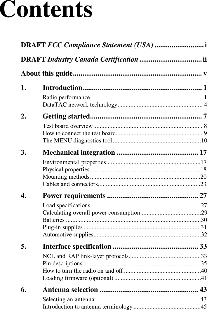 ContentsDRAFT FCC Compliance Statement (USA) ..........................iDRAFT Industry Canada Certification.................................iiAbout this guide.................................................................... v1. Introduction............................................................... 1Radio performance...................................................................... 1DataTAC network technology..................................................... 42. Getting started........................................................... 7Test board overview.................................................................... 8How to connect the test board...................................................... 9The MENU diagnostics tool.......................................................103. Mechanical integration ........................................... 17Environmental properties...........................................................17Physical properties.....................................................................18Mounting methods.....................................................................20Cables and connectors................................................................234. Power requirements ................................................ 27Load specifications ....................................................................27Calculating overall power consumption......................................29Batteries ....................................................................................30Plug-in supplies.........................................................................31Automotive supplies...................................................................325. Interface specification............................................. 33NCL and RAP link-layer protocols.............................................33Pin descriptions .........................................................................35How to turn the radio on and off ................................................40Loading firmware (optional)......................................................416. Antenna selection .................................................... 43Selecting an antenna..................................................................43Introduction to antenna terminology ..........................................45