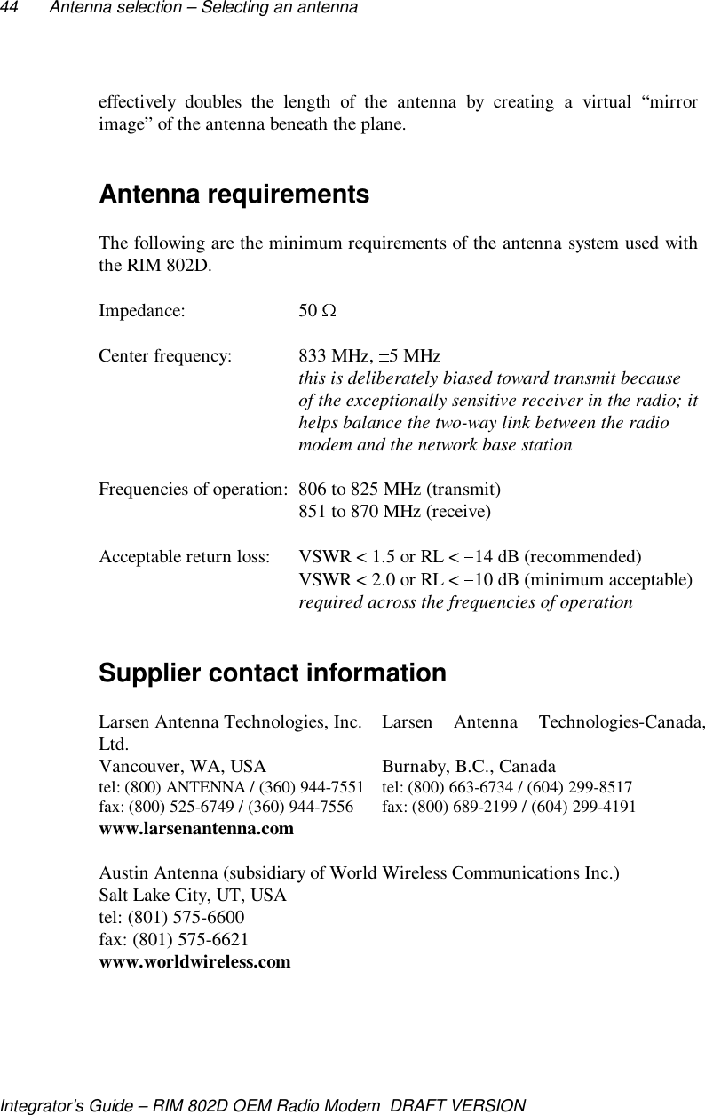 44 Antenna selection – Selecting an antennaIntegrator’s Guide – RIM 802D OEM Radio Modem  DRAFT VERSIONeffectively doubles the length of the antenna by creating a virtual “mirrorimage” of the antenna beneath the plane.Antenna requirementsThe following are the minimum requirements of the antenna system used withthe RIM 802D.Impedance: 50 Center frequency: 833 MHz,  5 MHzthis is deliberately biased toward transmit becauseof the exceptionally sensitive receiver in the radio; ithelps balance the two-way link between the radiomodem and the network base stationFrequencies of operation: 806 to 825 MHz (transmit)851 to 870 MHz (receive)Acceptable return loss: VSWR &lt; 1.5 or RL &lt;  14 dB (recommended)VSWR &lt; 2.0 or RL &lt;  10 dB (minimum acceptable)required across the frequencies of operationSupplier contact informationLarsen Antenna Technologies, Inc. Larsen  Antenna  Technologies-Canada,Ltd.Vancouver, WA, USA Burnaby, B.C., Canadatel: (800) ANTENNA / (360) 944-7551 tel: (800) 663-6734 / (604) 299-8517fax: (800) 525-6749 / (360) 944-7556 fax: (800) 689-2199 / (604) 299-4191www.larsenantenna.comAustin Antenna (subsidiary of World Wireless Communications Inc.)Salt Lake City, UT, USAtel: (801) 575-6600fax: (801) 575-6621www.worldwireless.com