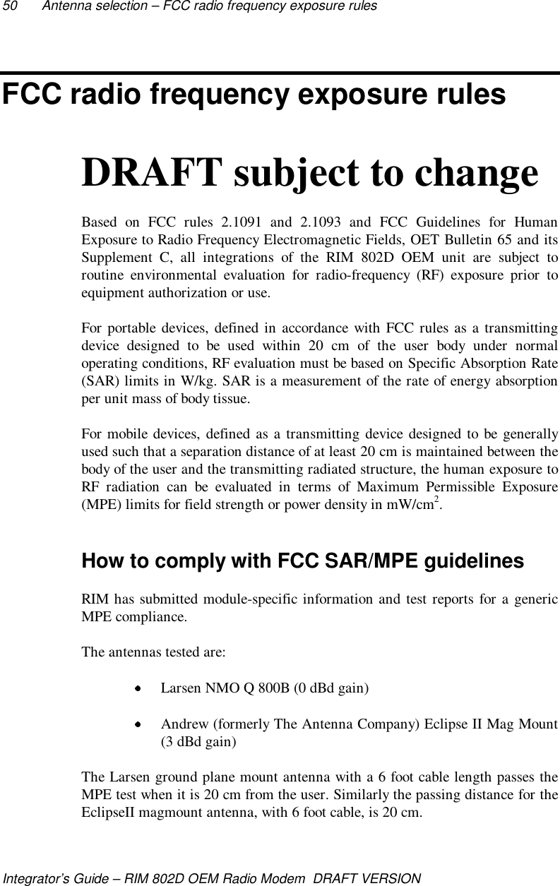 50 Antenna selection – FCC radio frequency exposure rulesIntegrator’s Guide – RIM 802D OEM Radio Modem  DRAFT VERSIONFCC radio frequency exposure rulesDRAFT subject to changeBased on FCC rules 2.1091 and 2.1093 and FCC Guidelines for HumanExposure to Radio Frequency Electromagnetic Fields, OET Bulletin 65 and itsSupplement C, all integrations of the RIM 802D OEM unit are subject toroutine environmental evaluation for radio-frequency (RF) exposure prior toequipment authorization or use.For portable devices, defined in accordance with FCC rules as a transmittingdevice designed to be used within 20 cm of the user body under normaloperating conditions, RF evaluation must be based on Specific Absorption Rate(SAR) limits in W/kg. SAR is a measurement of the rate of energy absorptionper unit mass of body tissue.For mobile devices, defined as a transmitting device designed to be generallyused such that a separation distance of at least 20 cm is maintained between thebody of the user and the transmitting radiated structure, the human exposure toRF radiation can be evaluated in terms of Maximum Permissible Exposure(MPE) limits for field strength or power density in mW/cm2.How to comply with FCC SAR/MPE guidelinesRIM has submitted module-specific information and test reports for a genericMPE compliance.The antennas tested are: Larsen NMO Q 800B (0 dBd gain) Andrew (formerly The Antenna Company) Eclipse II Mag Mount(3 dBd gain)The Larsen ground plane mount antenna with a 6 foot cable length passes theMPE test when it is 20 cm from the user. Similarly the passing distance for theEclipseII magmount antenna, with 6 foot cable, is 20 cm.