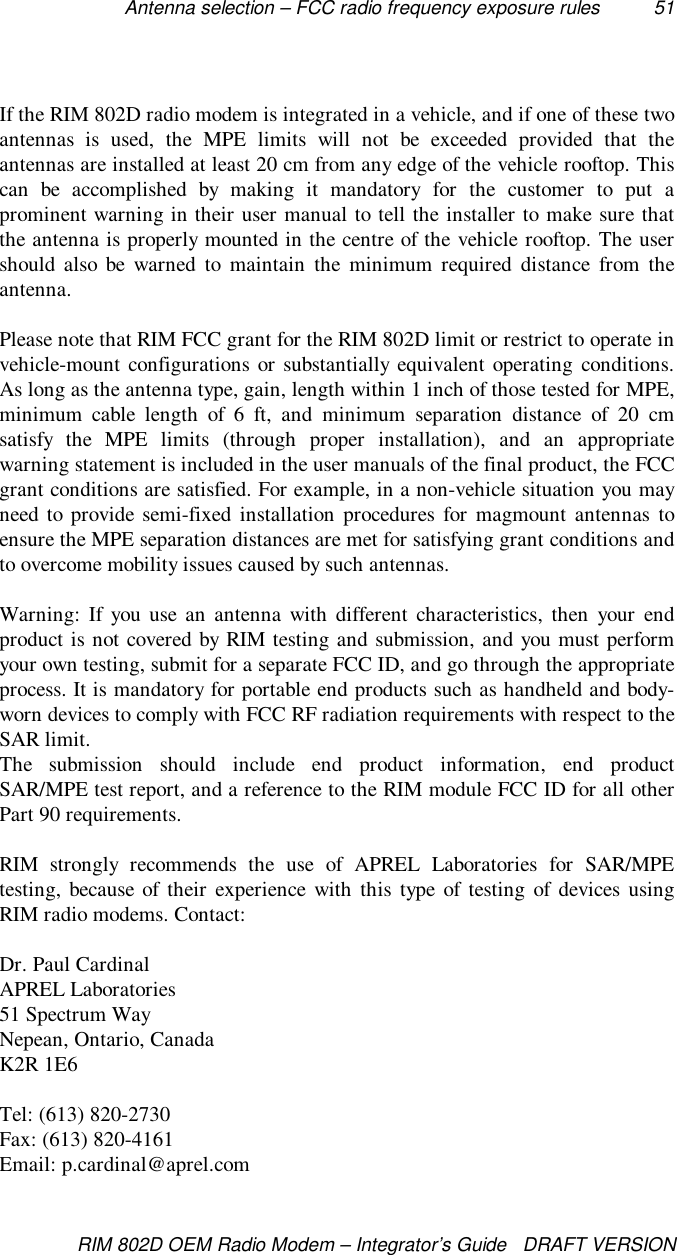Antenna selection – FCC radio frequency exposure rules 51RIM 802D OEM Radio Modem – Integrator’s Guide   DRAFT VERSIONIf the RIM 802D radio modem is integrated in a vehicle, and if one of these twoantennas is used, the MPE limits will not be exceeded provided that theantennas are installed at least 20 cm from any edge of the vehicle rooftop. Thiscan be accomplished by making it mandatory for the customer to put aprominent warning in their user manual to tell the installer to make sure thatthe antenna is properly mounted in the centre of the vehicle rooftop. The usershould also be warned to maintain the minimum required distance from theantenna.Please note that RIM FCC grant for the RIM 802D limit or restrict to operate invehicle-mount configurations or substantially equivalent operating conditions.As long as the antenna type, gain, length within 1 inch of those tested for MPE,minimum cable length of 6 ft, and minimum separation distance of 20 cmsatisfy the MPE limits (through proper installation), and an appropriatewarning statement is included in the user manuals of the final product, the FCCgrant conditions are satisfied. For example, in a non-vehicle situation you mayneed to provide semi-fixed installation procedures for magmount antennas toensure the MPE separation distances are met for satisfying grant conditions andto overcome mobility issues caused by such antennas.Warning: If you use an antenna with different characteristics, then your endproduct is not covered by RIM testing and submission, and you must performyour own testing, submit for a separate FCC ID, and go through the appropriateprocess. It is mandatory for portable end products such as handheld and body-worn devices to comply with FCC RF radiation requirements with respect to theSAR limit.The submission should include end product information, end productSAR/MPE test report, and a reference to the RIM module FCC ID for all otherPart 90 requirements.RIM strongly recommends the use of APREL Laboratories for SAR/MPEtesting, because of their experience with this type of testing of devices usingRIM radio modems. Contact:Dr. Paul CardinalAPREL Laboratories51 Spectrum WayNepean, Ontario, CanadaK2R 1E6Tel: (613) 820-2730Fax: (613) 820-4161Email: p.cardinal@aprel.com