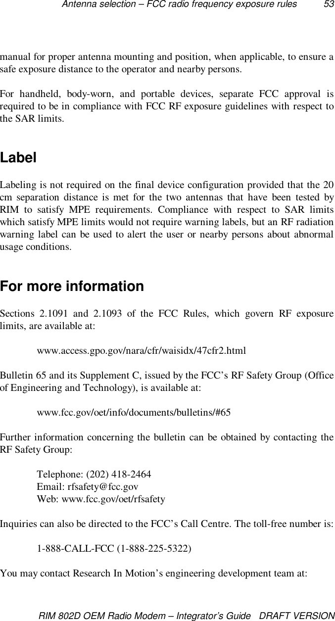 Antenna selection – FCC radio frequency exposure rules 53RIM 802D OEM Radio Modem – Integrator’s Guide   DRAFT VERSIONmanual for proper antenna mounting and position, when applicable, to ensure asafe exposure distance to the operator and nearby persons.For handheld, body-worn, and portable devices, separate FCC approval isrequired to be in compliance with FCC RF exposure guidelines with respect tothe SAR limits.LabelLabeling is not required on the final device configuration provided that the 20cm separation distance is met for the two antennas that have been tested byRIM to satisfy MPE requirements. Compliance with respect to SAR limitswhich satisfy MPE limits would not require warning labels, but an RF radiationwarning label can be used to alert the user or nearby persons about abnormalusage conditions.For more informationSections 2.1091 and 2.1093 of the FCC Rules, which govern RF exposurelimits, are available at:www.access.gpo.gov/nara/cfr/waisidx/47cfr2.htmlBulletin 65 and its Supplement C, issued by the FCC’s RF Safety Group (Officeof Engineering and Technology), is available at:www.fcc.gov/oet/info/documents/bulletins/#65Further information concerning the bulletin can be obtained by contacting theRF Safety Group:Telephone: (202) 418-2464Email: rfsafety@fcc.govWeb: www.fcc.gov/oet/rfsafetyInquiries can also be directed to the FCC’s Call Centre. The toll-free number is:1-888-CALL-FCC (1-888-225-5322)You may contact Research In Motion’s engineering development team at: