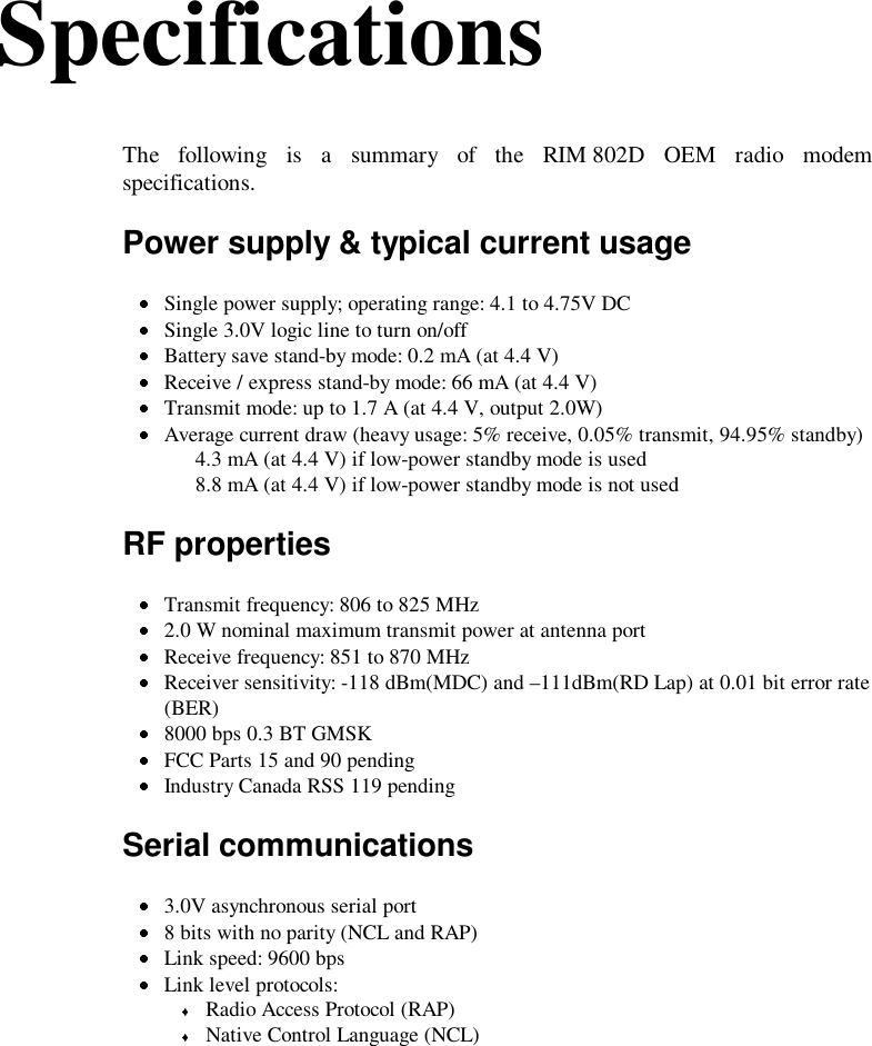 SpecificationsThe following is a summary of the RIM 802D OEM radio modemspecifications.Power supply &amp; typical current usage Single power supply; operating range: 4.1 to 4.75V DC Single 3.0V logic line to turn on/off Battery save stand-by mode: 0.2 mA (at 4.4 V) Receive / express stand-by mode: 66 mA (at 4.4 V) Transmit mode: up to 1.7 A (at 4.4 V, output 2.0W) Average current draw (heavy usage: 5% receive, 0.05% transmit, 94.95% standby)4.3 mA (at 4.4 V) if low-power standby mode is used8.8 mA (at 4.4 V) if low-power standby mode is not usedRF properties Transmit frequency: 806 to 825 MHz 2.0 W nominal maximum transmit power at antenna port Receive frequency: 851 to 870 MHz Receiver sensitivity: -118 dBm(MDC) and –111dBm(RD Lap) at 0.01 bit error rate(BER) 8000 bps 0.3 BT GMSK FCC Parts 15 and 90 pending Industry Canada RSS 119 pendingSerial communications 3.0V asynchronous serial port 8 bits with no parity (NCL and RAP) Link speed: 9600 bps Link level protocols: Radio Access Protocol (RAP) Native Control Language (NCL)