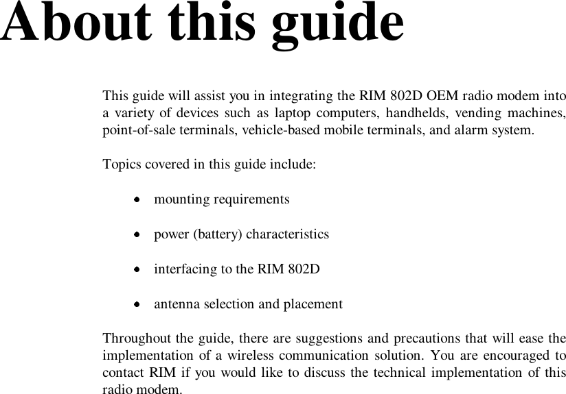 About this guideThis guide will assist you in integrating the RIM 802D OEM radio modem intoa variety of devices such as laptop computers, handhelds, vending machines,point-of-sale terminals, vehicle-based mobile terminals, and alarm system.Topics covered in this guide include: mounting requirements power (battery) characteristics interfacing to the RIM 802D antenna selection and placementThroughout the guide, there are suggestions and precautions that will ease theimplementation of a wireless communication solution. You are encouraged tocontact RIM if you would like to discuss the technical implementation of thisradio modem.