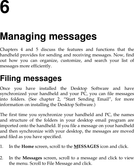 6Managing messagesChapters 4 and 5 discuss the features and functions that thehandheld provides for sending and receiving messages. Now, findout how you can organize, customize, and search your list ofmessages more efficiently.Filing messagesOnce you have installed the Desktop Software and havesynchronized your handheld and your PC, you can file messagesinto folders. (See chapter 2, “Start Sending Email”, for moreinformation on installing the Desktop Software.)The first time you synchronize your handheld and PC, the namesand structure of the folders in your desktop email program areimported onto the handheld. If you file a message on your handheldand then synchronize with your desktop, the messages are movedand filed as you have specified.1. In the Home screen, scroll to the MESSAGES icon and click.2. In the Messages screen, scroll to a message and click to viewthe menu. Scroll to File Message and click.