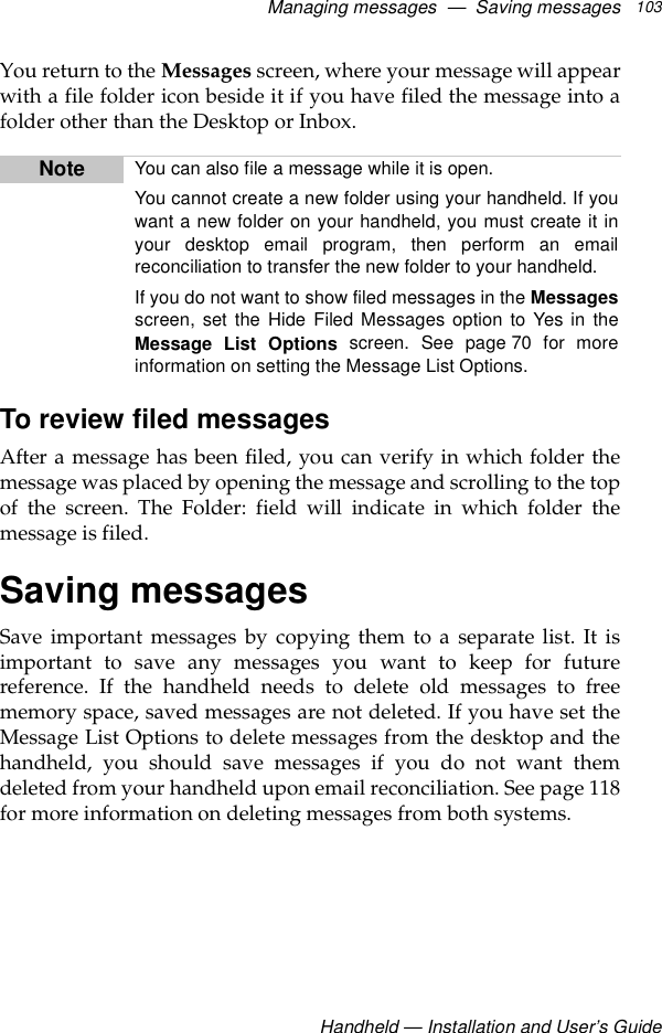 Managing messages  —  Saving messagesHandheld — Installation and User’s Guide103You return to the Messages screen, where your message will appearwith a file folder icon beside it if you have filed the message into afolder other than the Desktop or Inbox.To review filed messagesAfter a message has been filed, you can verify in which folder themessage was placed by opening the message and scrolling to the topof the screen. The Folder: field will indicate in which folder themessage is filed.Saving messagesSave important messages by copying them to a separate list. It isimportant to save any messages you want to keep for futurereference. If the handheld needs to delete old messages to freememory space, saved messages are not deleted. If you have set theMessage List Options to delete messages from the desktop and thehandheld, you should save messages if you do not want themdeleted from your handheld upon email reconciliation. See page 118for more information on deleting messages from both systems.Note You can also file a message while it is open.You cannot create a new folder using your handheld. If youwant a new folder on your handheld, you must create it inyour desktop email program, then perform an emailreconciliation to transfer the new folder to your handheld.If you do not want to show filed messages in the Messagesscreen, set the Hide Filed Messages option to Yes in theMessage List Options screen. See page 70 for moreinformation on setting the Message List Options.