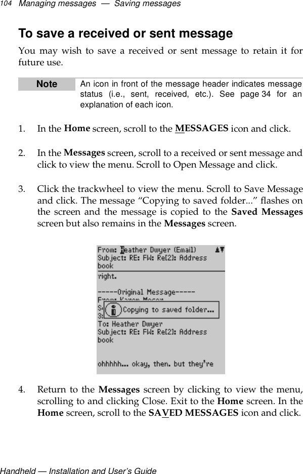 Handheld — Installation and User’s GuideManaging messages  —  Saving messages104To save a received or sent messageYou may wish to save a received or sent message to retain it forfuture use.1. In the Home screen, scroll to the MESSAGES icon and click.2. In the Messages screen, scroll to a received or sent message andclick to view the menu. Scroll to Open Message and click.3. Click the trackwheel to view the menu. Scroll to Save Messageand click. The message “Copying to saved folder...” flashes onthe screen and the message is copied to the Saved Messagesscreen but also remains in the Messages screen. 4. Return to the Messages screen by clicking to view the menu,scrolling to and clicking Close. Exit to the Home screen. In theHome screen, scroll to the SAVED MESSAGES icon and click.Note An icon in front of the message header indicates messagestatus (i.e., sent, received, etc.). See page 34 for anexplanation of each icon. 
