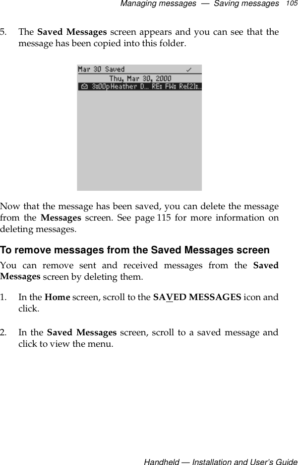 Managing messages  —  Saving messagesHandheld — Installation and User’s Guide1055. The Saved Messages screen appears and you can see that themessage has been copied into this folder.Now that the message has been saved, you can delete the messagefrom the Messages screen. See page 115 for more information ondeleting messages.To remove messages from the Saved Messages screenYou can remove sent and received messages from the SavedMessages screen by deleting them.1. In the Home screen, scroll to the SAVED MESSAGES icon andclick.2. In the Saved Messages screen, scroll to a saved message andclick to view the menu.
