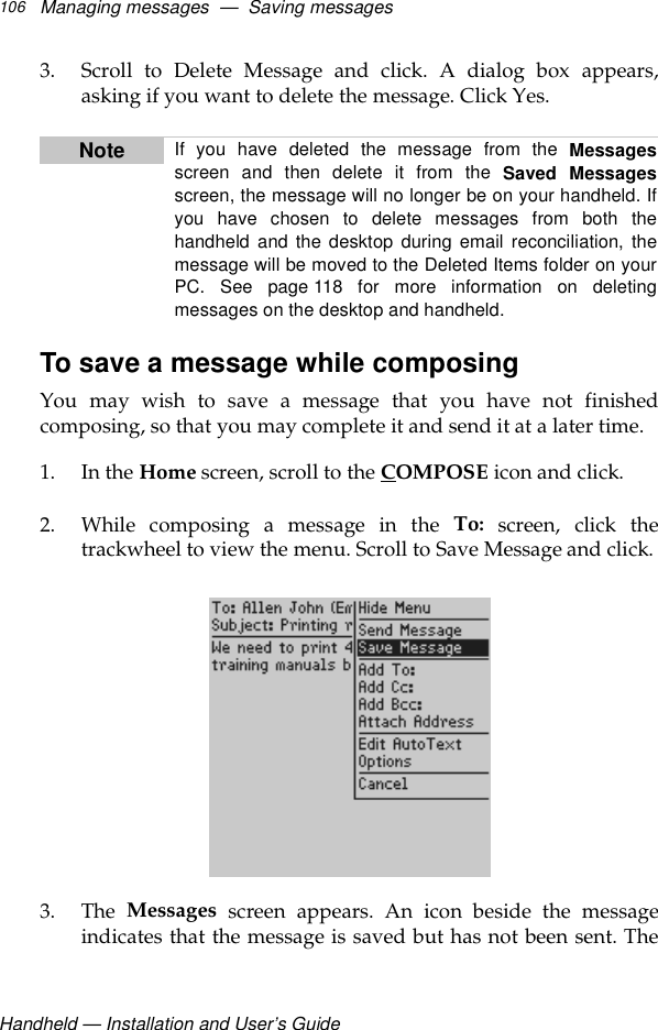Handheld — Installation and User’s GuideManaging messages  —  Saving messages1063. Scroll to Delete Message and click. A dialog box appears,asking if you want to delete the message. Click Yes.To save a message while composingYou may wish to save a message that you have not finishedcomposing, so that you may complete it and send it at a later time.1. In the Home screen, scroll to the COMPOSE icon and click.2. While composing a message in the To: screen, click thetrackwheel to view the menu. Scroll to Save Message and click.3. The  Messages screen appears. An icon beside the messageindicates that the message is saved but has not been sent. TheNote If you have deleted the message from the Messagesscreen and then delete it from the Saved Messagesscreen, the message will no longer be on your handheld. Ifyou have chosen to delete messages from both thehandheld and the desktop during email reconciliation, themessage will be moved to the Deleted Items folder on yourPC. See page 118 for more information on deletingmessages on the desktop and handheld.