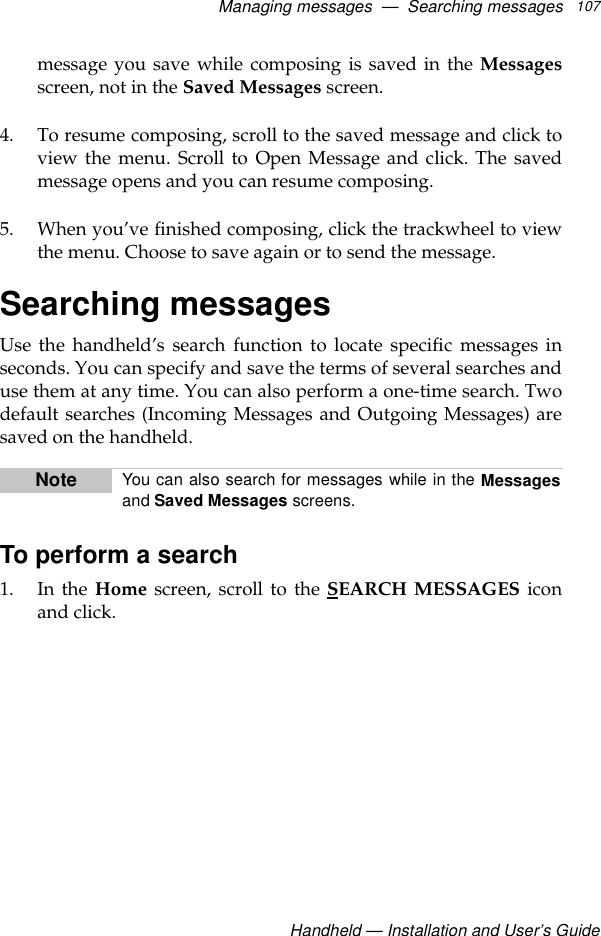 Managing messages  —  Searching messagesHandheld — Installation and User’s Guide107message you save while composing is saved in the Messagesscreen, not in the Saved Messages screen.4. To resume composing, scroll to the saved message and click toview the menu. Scroll to Open Message and click. The savedmessage opens and you can resume composing. 5. When you’ve finished composing, click the trackwheel to viewthe menu. Choose to save again or to send the message.Searching messagesUse the handheld’s search function to locate specific messages inseconds. You can specify and save the terms of several searches anduse them at any time. You can also perform a one-time search. Twodefault searches (Incoming Messages and Outgoing Messages) aresaved on the handheld.To perform a search1. In the Home screen, scroll to the SEARCH MESSAGES iconand click.Note You can also search for messages while in the Messagesand Saved Messages screens.