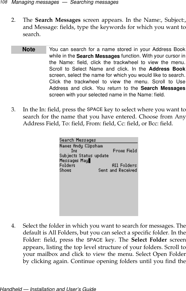 Handheld — Installation and User’s GuideManaging messages  —  Searching messages1082. The Search Messages screen appears. In the Name:, Subject:,and Message: fields, type the keywords for which you want tosearch.3. In the In: field, press the SPACE key to select where you want tosearch for the name that you have entered. Choose from AnyAddress Field, To: field, From: field, Cc: field, or Bcc: field.4. Select the folder in which you want to search for messages. Thedefault is All Folders, but you can select a specific folder. In theFolder: field, press the SPACE key. The Select Folder screenappears, listing the top level structure of your folders. Scroll toyour mailbox and click to view the menu. Select Open Folderby clicking again. Continue opening folders until you find theNote You can search for a name stored in your Address Bookwhile in the Search Messages function. With your cursor inthe Name: field, click the trackwheel to view the menu.Scroll to Select Name and click. In the Address Bookscreen, select the name for which you would like to search.Click the trackwheel to view the menu. Scroll to UseAddress and click. You return to the Search Messagesscreen with your selected name in the Name: field.