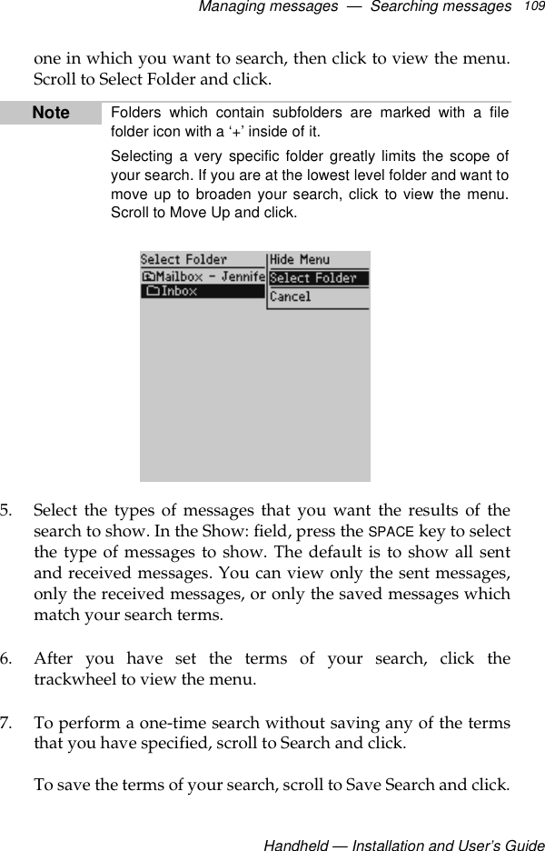 Managing messages  —  Searching messagesHandheld — Installation and User’s Guide109one in which you want to search, then click to view the menu.Scroll to Select Folder and click.5. Select the types of messages that you want the results of thesearch to show. In the Show: field, press the SPACE key to selectthe type of messages to show. The default is to show all sentand received messages. You can view only the sent messages,only the received messages, or only the saved messages whichmatch your search terms.6. After you have set the terms of your search, click thetrackwheel to view the menu. 7. To perform a one-time search without saving any of the termsthat you have specified, scroll to Search and click.To save the terms of your search, scroll to Save Search and click.Note Folders which contain subfolders are marked with a filefolder icon with a ‘+’ inside of it.Selecting a very specific folder greatly limits the scope ofyour search. If you are at the lowest level folder and want tomove up to broaden your search, click to view the menu.Scroll to Move Up and click.