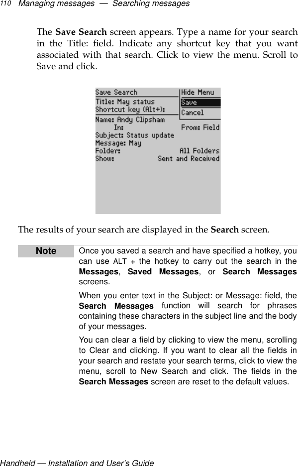 Handheld — Installation and User’s GuideManaging messages  —  Searching messages110The Save Search screen appears. Type a name for your searchin the Title: field. Indicate any shortcut key that you wantassociated with that search. Click to view the menu. Scroll toSave and click.The results of your search are displayed in the Search screen.Note Once you saved a search and have specified a hotkey, youcan use ALT + the hotkey to carry out the search in theMessages,  Saved Messages, or Search Messagesscreens.When you enter text in the Subject: or Message: field, theSearch Messages function will search for phrasescontaining these characters in the subject line and the bodyof your messages.You can clear a field by clicking to view the menu, scrollingto Clear and clicking. If you want to clear all the fields inyour search and restate your search terms, click to view themenu, scroll to New Search and click. The fields in theSearch Messages screen are reset to the default values.
