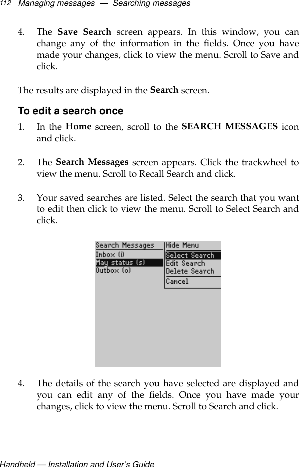 Handheld — Installation and User’s GuideManaging messages  —  Searching messages1124. The  Save Search screen appears. In this window, you canchange any of the information in the fields. Once you havemade your changes, click to view the menu. Scroll to Save andclick.The results are displayed in the Search screen.To edit a search once1. In the Home screen, scroll to the SEARCH MESSAGES iconand click.2. The Search Messages screen appears. Click the trackwheel toview the menu. Scroll to Recall Search and click.3. Your saved searches are listed. Select the search that you wantto edit then click to view the menu. Scroll to Select Search andclick.4. The details of the search you have selected are displayed andyou can edit any of the fields. Once you have made yourchanges, click to view the menu. Scroll to Search and click.