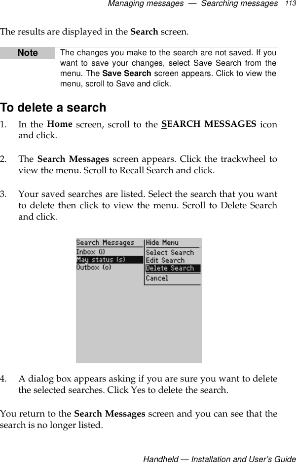 Managing messages  —  Searching messagesHandheld — Installation and User’s Guide113The results are displayed in the Search screen.To delete a search1. In the Home screen, scroll to the SEARCH MESSAGES iconand click.2. The Search Messages screen appears. Click the trackwheel toview the menu. Scroll to Recall Search and click.3. Your saved searches are listed. Select the search that you wantto delete then click to view the menu. Scroll to Delete Searchand click.4. A dialog box appears asking if you are sure you want to deletethe selected searches. Click Yes to delete the search.You return to the Search Messages screen and you can see that thesearch is no longer listed.Note The changes you make to the search are not saved. If youwant to save your changes, select Save Search from themenu. The Save Search screen appears. Click to view themenu, scroll to Save and click.
