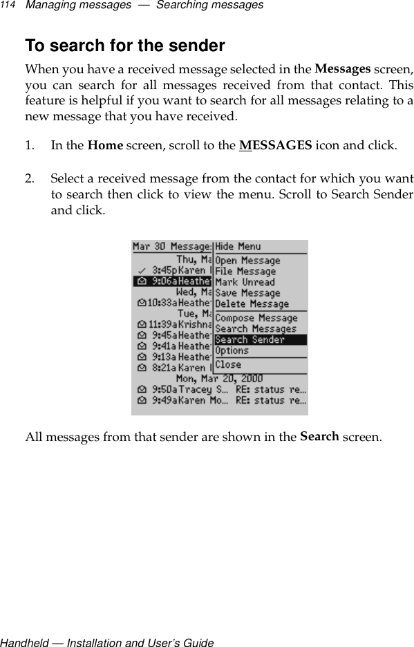 Handheld — Installation and User’s GuideManaging messages  —  Searching messages114To search for the senderWhen you have a received message selected in the Messages screen,you can search for all messages received from that contact. Thisfeature is helpful if you want to search for all messages relating to anew message that you have received.1. In the Home screen, scroll to the MESSAGES icon and click.2. Select a received message from the contact for which you wantto search then click to view the menu. Scroll to Search Senderand click.All messages from that sender are shown in the Search screen.