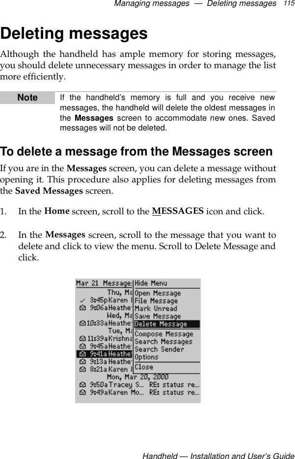 Managing messages  —  Deleting messagesHandheld — Installation and User’s Guide115Deleting messagesAlthough the handheld has ample memory for storing messages,you should delete unnecessary messages in order to manage the listmore efficiently.To delete a message from the Messages screen If you are in the Messages screen, you can delete a message withoutopening it. This procedure also applies for deleting messages fromthe Saved Messages screen.1. In the Home screen, scroll to the MESSAGES icon and click.2. In the Messages screen, scroll to the message that you want todelete and click to view the menu. Scroll to Delete Message andclick.Note If the handheld’s memory is full and you receive newmessages, the handheld will delete the oldest messages inthe Messages screen to accommodate new ones. Savedmessages will not be deleted.