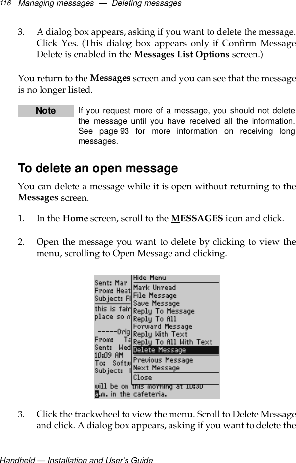 Handheld — Installation and User’s GuideManaging messages  —  Deleting messages1163. A dialog box appears, asking if you want to delete the message.Click Yes. (This dialog box appears only if Confirm MessageDelete is enabled in the Messages List Options screen.)You return to the Messages screen and you can see that the messageis no longer listed.To delete an open message You can delete a message while it is open without returning to theMessages screen. 1. In the Home screen, scroll to the MESSAGES icon and click.2. Open the message you want to delete by clicking to view themenu, scrolling to Open Message and clicking. 3. Click the trackwheel to view the menu. Scroll to Delete Messageand click. A dialog box appears, asking if you want to delete theNote If you request more of a message, you should not deletethe message until you have received all the information.See page 93 for more information on receiving longmessages.