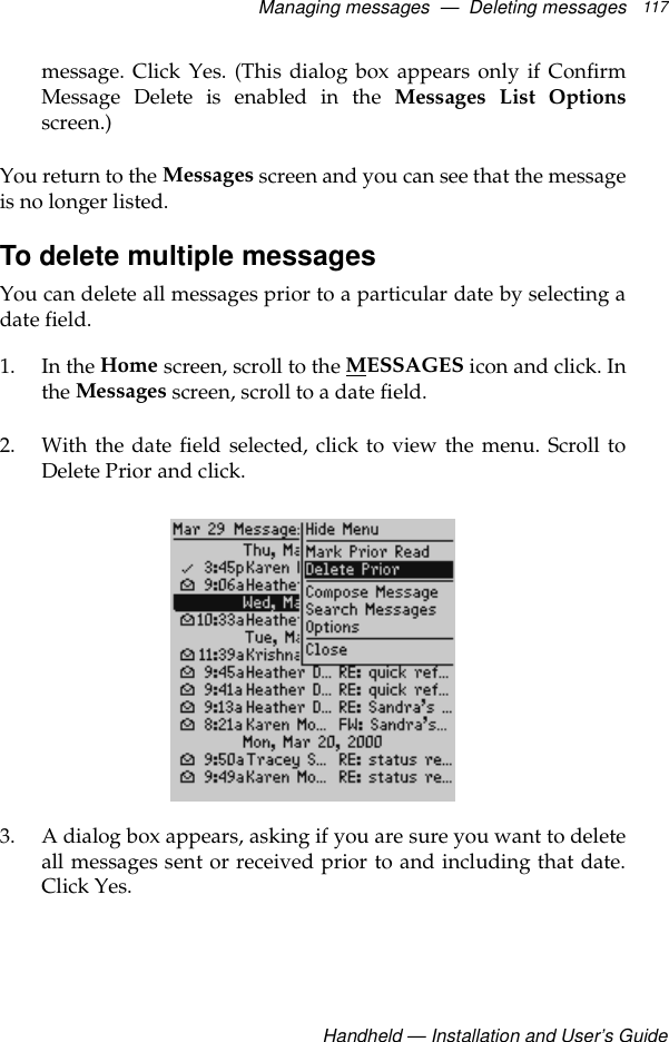Managing messages  —  Deleting messagesHandheld — Installation and User’s Guide117message. Click Yes. (This dialog box appears only if ConfirmMessage Delete is enabled in the Messages List Optionsscreen.)You return to the Messages screen and you can see that the messageis no longer listed.To delete multiple messagesYou can delete all messages prior to a particular date by selecting adate field. 1. In the Home screen, scroll to the MESSAGES icon and click. Inthe Messages screen, scroll to a date field.2. With the date field selected, click to view the menu. Scroll toDelete Prior and click.3. A dialog box appears, asking if you are sure you want to deleteall messages sent or received prior to and including that date.Click Yes.