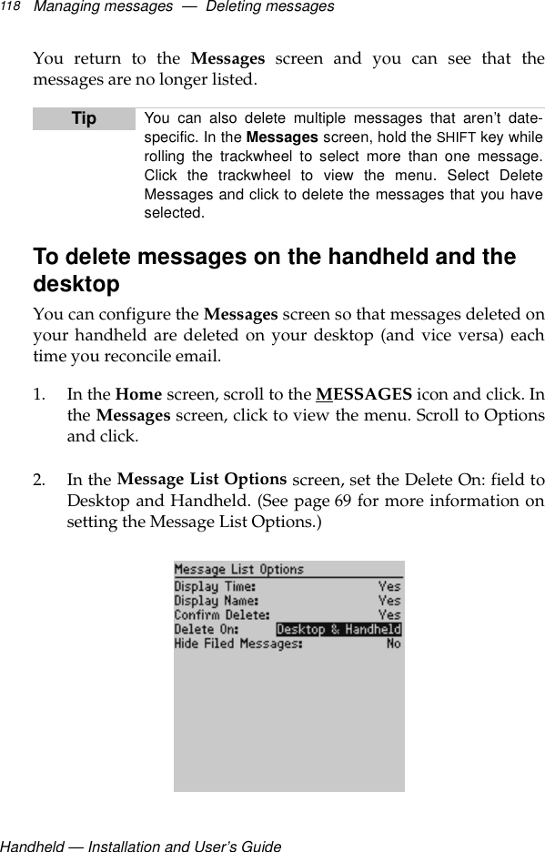 Handheld — Installation and User’s GuideManaging messages  —  Deleting messages118You return to the Messages screen and you can see that themessages are no longer listed.To delete messages on the handheld and the desktopYou can configure the Messages screen so that messages deleted onyour handheld are deleted on your desktop (and vice versa) eachtime you reconcile email.1. In the Home screen, scroll to the MESSAGES icon and click. Inthe Messages screen, click to view the menu. Scroll to Optionsand click.2. In the Message List Options screen, set the Delete On: field toDesktop and Handheld. (See page 69 for more information onsetting the Message List Options.)Tip You can also delete multiple messages that aren’t date-specific. In the Messages screen, hold the SHIFT key whilerolling the trackwheel to select more than one message.Click the trackwheel to view the menu. Select DeleteMessages and click to delete the messages that you haveselected.