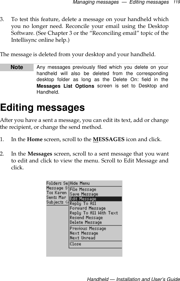Managing messages  —  Editing messagesHandheld — Installation and User’s Guide1193. To test this feature, delete a message on your handheld whichyou no longer need. Reconcile your email using the DesktopSoftware. (See Chapter 3 or the “Reconciling email” topic of theIntellisync online help.)The message is deleted from your desktop and your handheld.Editing messagesAfter you have a sent a message, you can edit its text, add or changethe recipient, or change the send method.1. In the Home screen, scroll to the MESSAGES icon and click.2. In the Messages screen, scroll to a sent message that you wantto edit and click to view the menu. Scroll to Edit Message andclick.Note Any messages previously filed which you delete on yourhandheld will also be deleted from the correspondingdesktop folder as long as the Delete On: field in theMessages List Options screen is set to Desktop andHandheld.