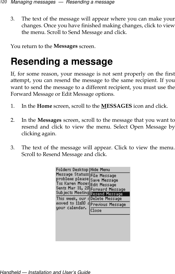 Handheld — Installation and User’s GuideManaging messages  —  Resending a message1203. The text of the message will appear where you can make yourchanges. Once you have finished making changes, click to viewthe menu. Scroll to Send Message and click. You return to the Messages screen.Resending a messageIf, for some reason, your message is not sent properly on the firstattempt, you can resend the message to the same recipient. If youwant to send the message to a different recipient, you must use theForward Message or Edit Message options.1. In the Home screen, scroll to the MESSAGES icon and click.2. In the Messages screen, scroll to the message that you want toresend and click to view the menu. Select Open Message byclicking again.3. The text of the message will appear. Click to view the menu.Scroll to Resend Message and click. 