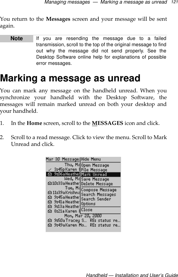Managing messages  —  Marking a message as unreadHandheld — Installation and User’s Guide121You return to the Messages screen and your message will be sentagain.Marking a message as unreadYou can mark any message on the handheld unread. When yousynchronize your handheld with the Desktop Software, themessages will remain marked unread on both your desktop andyour handheld.1. In the Home screen, scroll to the MESSAGES icon and click.2. Scroll to a read message. Click to view the menu. Scroll to MarkUnread and click.Note If you are resending the message due to a failedtransmission, scroll to the top of the original message to findout why the message did not send properly. See theDesktop Software online help for explanations of possibleerror messages. 