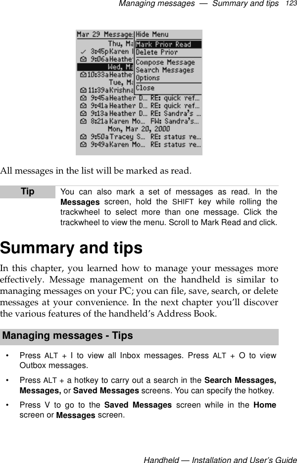Managing messages  —  Summary and tipsHandheld — Installation and User’s Guide123All messages in the list will be marked as read.Summary and tipsIn this chapter, you learned how to manage your messages moreeffectively. Message management on the handheld is similar tomanaging messages on your PC; you can file, save, search, or deletemessages at your convenience. In the next chapter you’ll discoverthe various features of the handheld’s Address Book.Tip You can also mark a set of messages as read. In theMessages screen, hold the SHIFT key while rolling thetrackwheel to select more than one message. Click thetrackwheel to view the menu. Scroll to Mark Read and click.Managing messages - Tips•Press ALT + I to view all Inbox messages. Press ALT + O to viewOutbox messages.•Press ALT + a hotkey to carry out a search in the Search Messages,Messages, or Saved Messages screens. You can specify the hotkey.• Press V to go to the Saved Messages screen while in the Homescreen or Messages screen.