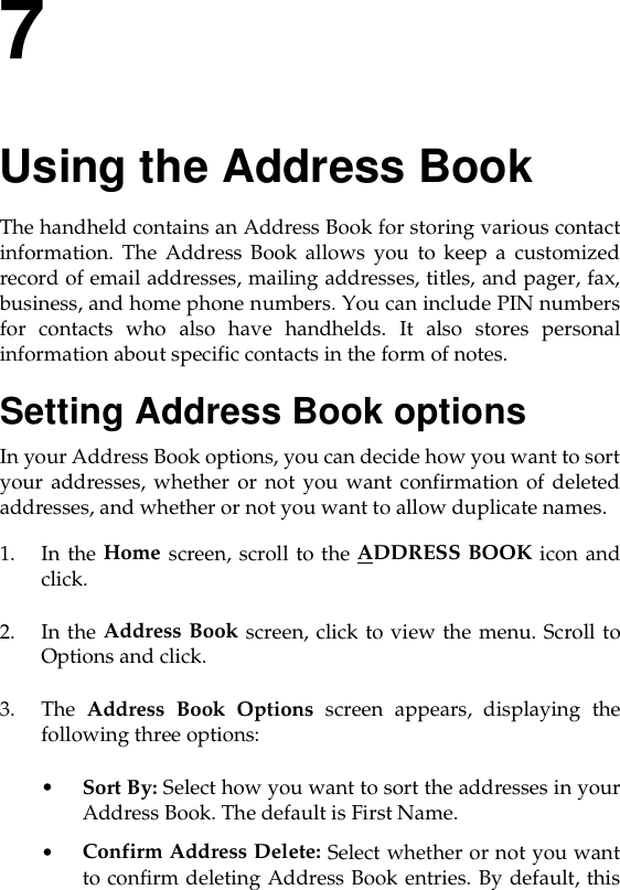 7Using the Address BookThe handheld contains an Address Book for storing various contactinformation. The Address Book allows you to keep a customizedrecord of email addresses, mailing addresses, titles, and pager, fax,business, and home phone numbers. You can include PIN numbersfor contacts who also have handhelds. It also stores personalinformation about specific contacts in the form of notes.Setting Address Book optionsIn your Address Book options, you can decide how you want to sortyour addresses, whether or not you want confirmation of deletedaddresses, and whether or not you want to allow duplicate names.1. In the Home screen, scroll to the ADDRESS BOOK icon andclick.2. In the Address Book screen, click to view the menu. Scroll toOptions and click. 3. The  Address Book Options screen appears, displaying thefollowing three options:•Sort By: Select how you want to sort the addresses in yourAddress Book. The default is First Name.•Confirm Address Delete: Select whether or not you wantto confirm deleting Address Book entries. By default, this
