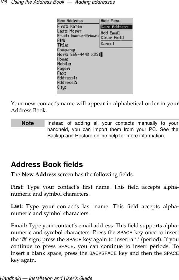 Handheld — Installation and User’s GuideUsing the Address Book  —  Adding addresses128Your new contact’s name will appear in alphabetical order in yourAddress Book.Address Book fieldsThe New Address screen has the following fields.First: Type your contact’s first name. This field accepts alpha-numeric and symbol characters.Last: Type your contact’s last name. This field accepts alpha-numeric and symbol characters.Email: Type your contact’s email address. This field supports alpha-numeric and symbol characters. Press the SPACE key once to insertthe ‘@’ sign; press the SPACE key again to insert a ‘.’ (period). If youcontinue to press SPACE, you can continue to insert periods. Toinsert a blank space, press the BACKSPACE key and then the SPACEkey again.Note Instead of adding all your contacts manually to yourhandheld, you can import them from your PC. See theBackup and Restore online help for more information.