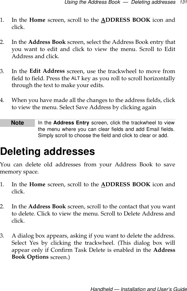 Using the Address Book  —  Deleting addressesHandheld — Installation and User’s Guide1311. In the Home screen, scroll to the ADDRESS BOOK icon andclick.2. In the Address Book screen, select the Address Book entry thatyou want to edit and click to view the menu. Scroll to EditAddress and click.3. In the Edit Address screen, use the trackwheel to move fromfield to field. Press the ALT key as you roll to scroll horizontallythrough the text to make your edits.4. When you have made all the changes to the address fields, clickto view the menu. Select Save Address by clicking again Deleting addressesYou can delete old addresses from your Address Book to savememory space.1. In the Home screen, scroll to the ADDRESS BOOK icon andclick.2. In the Address Book screen, scroll to the contact that you wantto delete. Click to view the menu. Scroll to Delete Address andclick.3. A dialog box appears, asking if you want to delete the address.Select Yes by clicking the trackwheel. (This dialog box willappear only if Confirm Task Delete is enabled in the AddressBook Options screen.)Note In the Address Entry screen, click the trackwheel to viewthe menu where you can clear fields and add Email fields.Simply scroll to choose the field and click to clear or add. 