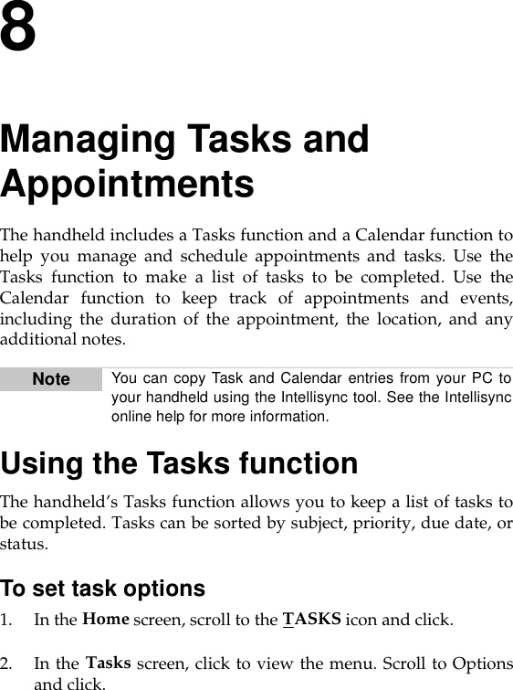 8Managing Tasks and AppointmentsThe handheld includes a Tasks function and a Calendar function tohelp you manage and schedule appointments and tasks. Use theTasks function to make a list of tasks to be completed. Use theCalendar function to keep track of appointments and events,including the duration of the appointment, the location, and anyadditional notes.Using the Tasks functionThe handheld’s Tasks function allows you to keep a list of tasks tobe completed. Tasks can be sorted by subject, priority, due date, orstatus.To set task options1. In the Home screen, scroll to the TASKS icon and click.2. In the Tasks screen, click to view the menu. Scroll to Optionsand click. Note You can copy Task and Calendar entries from your PC toyour handheld using the Intellisync tool. See the Intellisynconline help for more information.