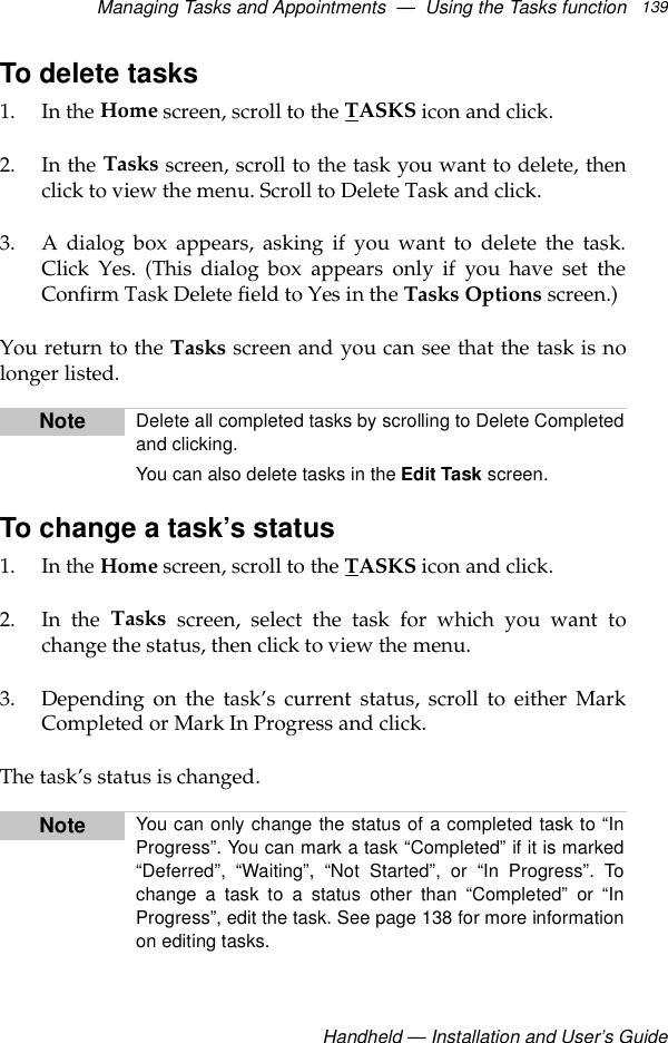 Managing Tasks and Appointments  —  Using the Tasks functionHandheld — Installation and User’s Guide139To delete tasks1. In the Home screen, scroll to the TASKS icon and click.2. In the Tasks screen, scroll to the task you want to delete, thenclick to view the menu. Scroll to Delete Task and click.3. A dialog box appears, asking if you want to delete the task.Click Yes. (This dialog box appears only if you have set theConfirm Task Delete field to Yes in the Tasks Options screen.)You return to the Tasks screen and you can see that the task is nolonger listed.To change a task’s status1. In the Home screen, scroll to the TASKS icon and click.2. In the Tasks screen, select the task for which you want tochange the status, then click to view the menu.3. Depending on the task’s current status, scroll to either MarkCompleted or Mark In Progress and click.The task’s status is changed.Note Delete all completed tasks by scrolling to Delete Completedand clicking.You can also delete tasks in the Edit Task screen.Note You can only change the status of a completed task to “InProgress”. You can mark a task “Completed” if it is marked“Deferred”, “Waiting”, “Not Started”, or “In Progress”. Tochange a task to a status other than “Completed” or “InProgress”, edit the task. See page 138 for more informationon editing tasks.