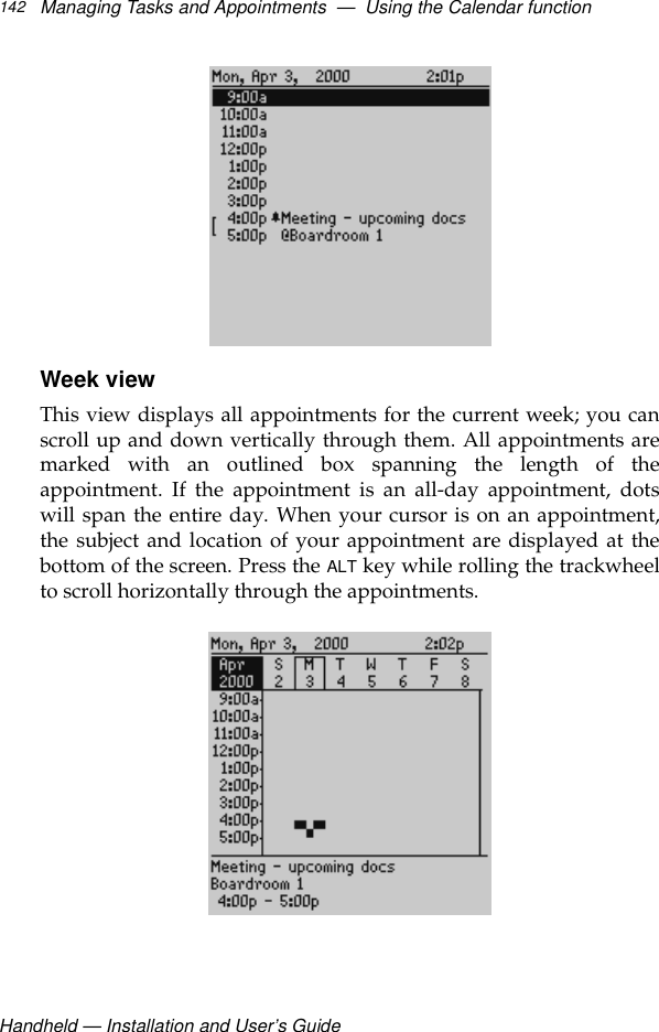 Handheld — Installation and User’s GuideManaging Tasks and Appointments  —  Using the Calendar function142Week viewThis view displays all appointments for the current week; you canscroll up and down vertically through them. All appointments aremarked with an outlined box spanning the length of theappointment. If the appointment is an all-day appointment, dotswill span the entire day. When your cursor is on an appointment,the subject and location of your appointment are displayed at thebottom of the screen. Press the ALT key while rolling the trackwheelto scroll horizontally through the appointments.