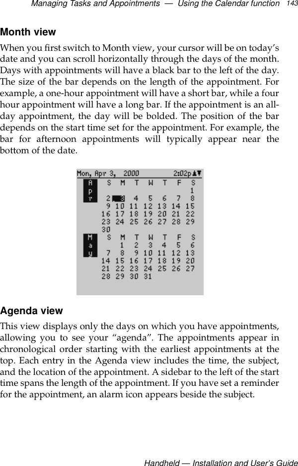 Managing Tasks and Appointments  —  Using the Calendar functionHandheld — Installation and User’s Guide143Month viewWhen you first switch to Month view, your cursor will be on today’sdate and you can scroll horizontally through the days of the month.Days with appointments will have a black bar to the left of the day.The size of the bar depends on the length of the appointment. Forexample, a one-hour appointment will have a short bar, while a fourhour appointment will have a long bar. If the appointment is an all-day appointment, the day will be bolded. The position of the bardepends on the start time set for the appointment. For example, thebar for afternoon appointments will typically appear near thebottom of the date.Agenda viewThis view displays only the days on which you have appointments,allowing you to see your “agenda”. The appointments appear inchronological order starting with the earliest appointments at thetop. Each entry in the Agenda view includes the time, the subject,and the location of the appointment. A sidebar to the left of the starttime spans the length of the appointment. If you have set a reminderfor the appointment, an alarm icon appears beside the subject. 