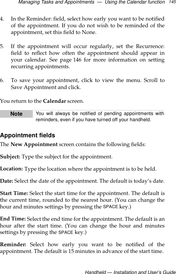Managing Tasks and Appointments  —  Using the Calendar functionHandheld — Installation and User’s Guide1454. In the Reminder: field, select how early you want to be notifiedof the appointment. If you do not wish to be reminded of theappointment, set this field to None.5. If the appointment will occur regularly, set the Recurrence:field to reflect how often the appointment should appear inyour calendar. See page 146 for more information on settingrecurring appointments.6. To save your appointment, click to view the menu. Scroll toSave Appointment and click.You return to the Calendar screen.Appointment fieldsThe New Appointment screen contains the following fields:Subject: Type the subject for the appointment.Location: Type the location where the appointment is to be held.Date: Select the date of the appointment. The default is today’s date.Start Time: Select the start time for the appointment. The default isthe current time, rounded to the nearest hour. (You can change thehour and minutes settings by pressing the SPACE key.)End Time: Select the end time for the appointment. The default is anhour after the start time. (You can change the hour and minutessettings by pressing the SPACE key.)Reminder: Select how early you want to be notified of theappointment. The default is 15 minutes in advance of the start time.Note You will always be notified of pending appointments withreminders, even if you have turned off your handheld.