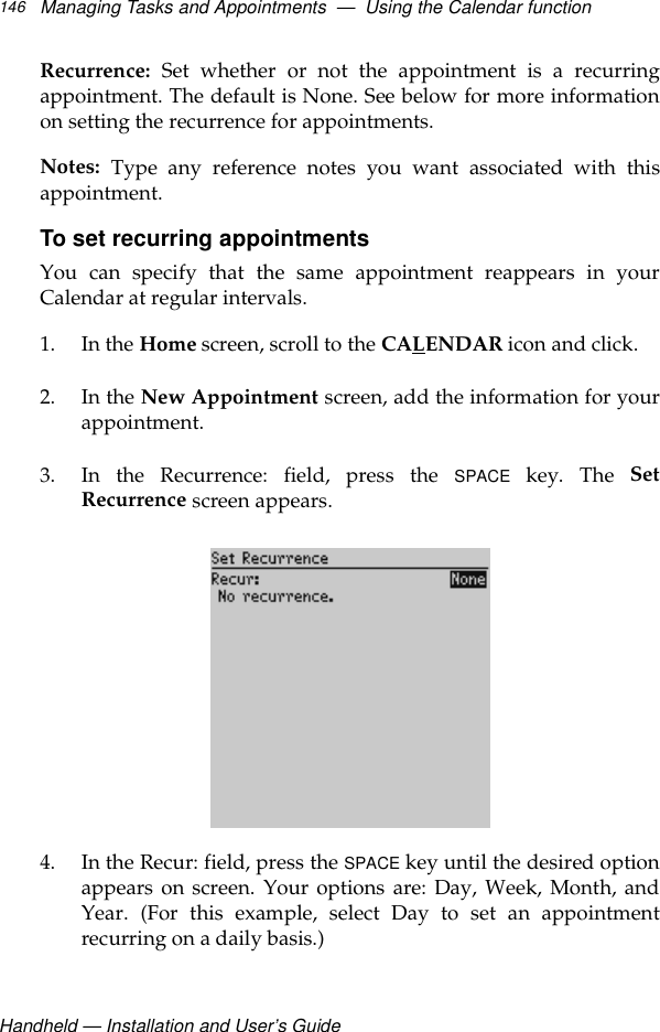 Handheld — Installation and User’s GuideManaging Tasks and Appointments  —  Using the Calendar function146Recurrence: Set whether or not the appointment is a recurringappointment. The default is None. See below for more informationon setting the recurrence for appointments.Notes: Type any reference notes you want associated with thisappointment.To set recurring appointmentsYou can specify that the same appointment reappears in yourCalendar at regular intervals.1. In the Home screen, scroll to the CALENDAR icon and click.2. In the New Appointment screen, add the information for yourappointment.3. In the Recurrence: field, press the SPACE key. The SetRecurrence screen appears.4. In the Recur: field, press the SPACE key until the desired optionappears on screen. Your options are: Day, Week, Month, andYear. (For this example, select Day to set an appointmentrecurring on a daily basis.)