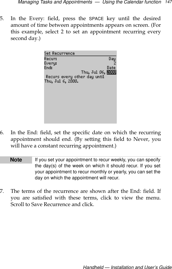 Managing Tasks and Appointments  —  Using the Calendar functionHandheld — Installation and User’s Guide1475. In the Every: field, press the SPACE key until the desiredamount of time between appointments appears on screen. (Forthis example, select 2 to set an appointment recurring everysecond day.)6. In the End: field, set the specific date on which the recurringappointment should end. (By setting this field to Never, youwill have a constant recurring appointment.)7. The terms of the recurrence are shown after the End: field. Ifyou are satisfied with these terms, click to view the menu.Scroll to Save Recurrence and click.Note If you set your appointment to recur weekly, you can specifythe day(s) of the week on which it should recur. If you setyour appointment to recur monthly or yearly, you can set theday on which the appointment will recur.
