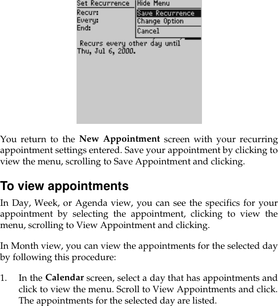 You return to the New Appointment screen with your recurringappointment settings entered. Save your appointment by clicking toview the menu, scrolling to Save Appointment and clicking.To view appointmentsIn Day, Week, or Agenda view, you can see the specifics for yourappointment by selecting the appointment, clicking to view themenu, scrolling to View Appointment and clicking. In Month view, you can view the appointments for the selected dayby following this procedure:1. In the Calendar screen, select a day that has appointments andclick to view the menu. Scroll to View Appointments and click.The appointments for the selected day are listed.