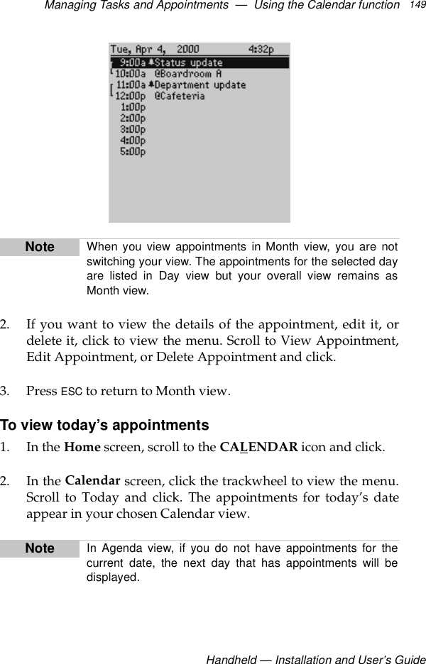 Managing Tasks and Appointments  —  Using the Calendar functionHandheld — Installation and User’s Guide1492. If you want to view the details of the appointment, edit it, ordelete it, click to view the menu. Scroll to View Appointment,Edit Appointment, or Delete Appointment and click.3. Press ESC to return to Month view.To view today’s appointments1. In the Home screen, scroll to the CALENDAR icon and click.2. In the Calendar screen, click the trackwheel to view the menu.Scroll to Today and click. The appointments for today’s dateappear in your chosen Calendar view.Note When you view appointments in Month view, you are notswitching your view. The appointments for the selected dayare listed in Day view but your overall view remains asMonth view.Note In Agenda view, if you do not have appointments for thecurrent date, the next day that has appointments will bedisplayed.