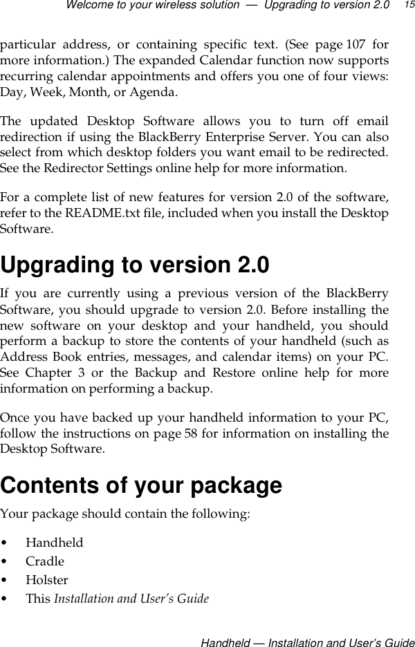 Welcome to your wireless solution  —  Upgrading to version 2.0Handheld — Installation and User’s Guide15particular address, or containing specific text. (See page 107 formore information.) The expanded Calendar function now supportsrecurring calendar appointments and offers you one of four views:Day, Week, Month, or Agenda.The updated Desktop Software allows you to turn off emailredirection if using the BlackBerry Enterprise Server. You can alsoselect from which desktop folders you want email to be redirected.See the Redirector Settings online help for more information.For a complete list of new features for version 2.0 of the software,refer to the README.txt file, included when you install the DesktopSoftware.Upgrading to version 2.0If you are currently using a previous version of the BlackBerrySoftware, you should upgrade to version 2.0. Before installing thenew software on your desktop and your handheld, you shouldperform a backup to store the contents of your handheld (such asAddress Book entries, messages, and calendar items) on your PC.See Chapter 3 or the Backup and Restore online help for moreinformation on performing a backup.Once you have backed up your handheld information to your PC,follow the instructions on page 58 for information on installing theDesktop Software.Contents of your packageYour package should contain the following:• Handheld•Cradle•Holster •This Installation and User’s Guide 