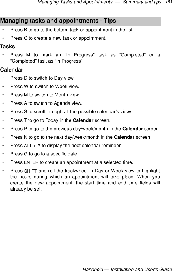 Managing Tasks and Appointments  —  Summary and tipsHandheld — Installation and User’s Guide153• Press B to go to the bottom task or appointment in the list.• Press C to create a new task or appointment.Tasks• Press M to mark an “In Progress” task as “Completed” or a“Completed” task as “In Progress”.Calendar• Press D to switch to Day view.• Press W to switch to Week view.• Press M to switch to Month view.• Press A to switch to Agenda view.• Press S to scroll through all the possible calendar’s views.• Press T to go to Today in the Calendar screen.• Press P to go to the previous day/week/month in the Calendar screen.• Press N to go to the next day/week/month in the Calendar screen.•Press ALT + A to display the next calendar reminder.• Press G to go to a specific date.•Press ENTER to create an appointment at a selected time.•Press SHIFT and roll the trackwheel in Day or Week view to highlightthe hours during which an appointment will take place. When youcreate the new appointment, the start time and end time fields willalready be set.Managing tasks and appointments - Tips