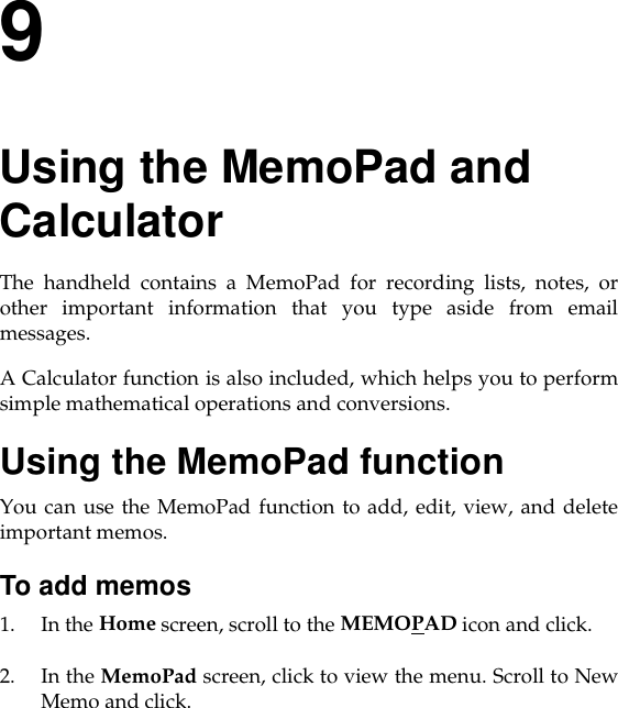 9Using the MemoPad and CalculatorThe handheld contains a MemoPad for recording lists, notes, orother important information that you type aside from emailmessages.A Calculator function is also included, which helps you to performsimple mathematical operations and conversions.Using the MemoPad functionYou can use the MemoPad function to add, edit, view, and deleteimportant memos.To add memos1. In the Home screen, scroll to the MEMOPAD icon and click.2. In the MemoPad screen, click to view the menu. Scroll to NewMemo and click.