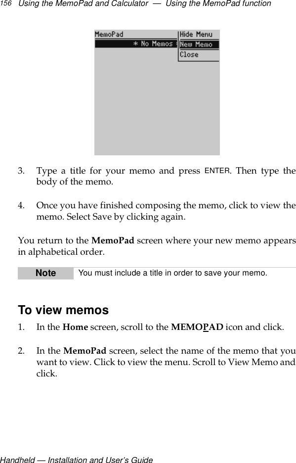 Handheld — Installation and User’s GuideUsing the MemoPad and Calculator  —  Using the MemoPad function1563. Type a title for your memo and press ENTER. Then type thebody of the memo.4. Once you have finished composing the memo, click to view thememo. Select Save by clicking again.You return to the MemoPad screen where your new memo appearsin alphabetical order.To view memos1. In the Home screen, scroll to the MEMOPAD icon and click.2. In the MemoPad screen, select the name of the memo that youwant to view. Click to view the menu. Scroll to View Memo andclick.Note You must include a title in order to save your memo.