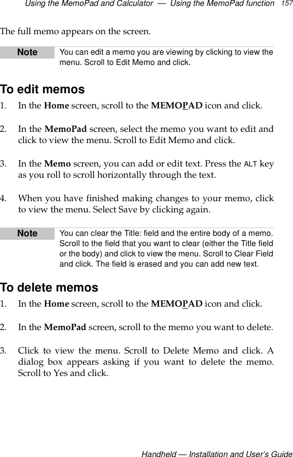 Using the MemoPad and Calculator  —  Using the MemoPad functionHandheld — Installation and User’s Guide157The full memo appears on the screen.To edit memos1. In the Home screen, scroll to the MEMOPAD icon and click.2. In the MemoPad screen, select the memo you want to edit andclick to view the menu. Scroll to Edit Memo and click.3. In the Memo screen, you can add or edit text. Press the ALT keyas you roll to scroll horizontally through the text.4. When you have finished making changes to your memo, clickto view the menu. Select Save by clicking again.To delete memos1. In the Home screen, scroll to the MEMOPAD icon and click.2. In the MemoPad screen, scroll to the memo you want to delete.3. Click to view the menu. Scroll to Delete Memo and click. Adialog box appears asking if you want to delete the memo.Scroll to Yes and click.Note You can edit a memo you are viewing by clicking to view themenu. Scroll to Edit Memo and click.Note You can clear the Title: field and the entire body of a memo.Scroll to the field that you want to clear (either the Title fieldor the body) and click to view the menu. Scroll to Clear Fieldand click. The field is erased and you can add new text.
