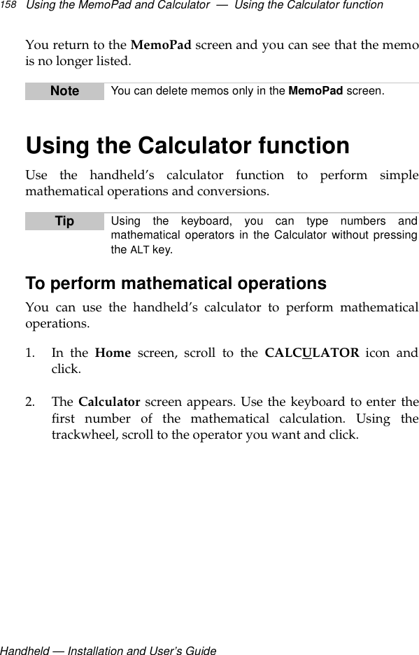 Handheld — Installation and User’s GuideUsing the MemoPad and Calculator  —  Using the Calculator function158You return to the MemoPad screen and you can see that the memois no longer listed.Using the Calculator functionUse the handheld’s calculator function to perform simplemathematical operations and conversions.To perform mathematical operationsYou can use the handheld’s calculator to perform mathematicaloperations.1. In the Home screen, scroll to the CALCULATOR icon andclick.2. The Calculator screen appears. Use the keyboard to enter thefirst number of the mathematical calculation. Using thetrackwheel, scroll to the operator you want and click.Note You can delete memos only in the MemoPad screen.Tip Using the keyboard, you can type numbers andmathematical operators in the Calculator without pressingthe ALT key.
