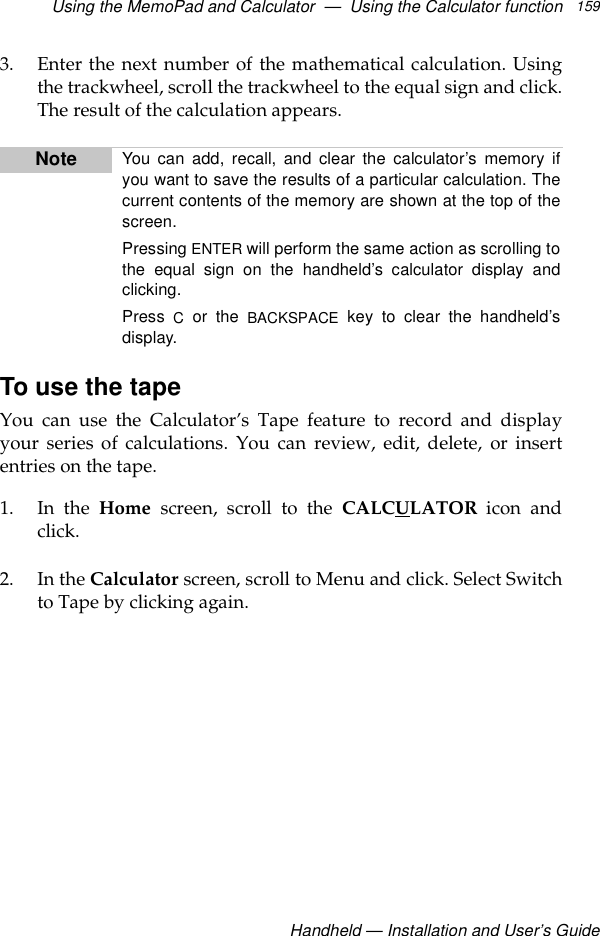 Using the MemoPad and Calculator  —  Using the Calculator functionHandheld — Installation and User’s Guide1593. Enter the next number of the mathematical calculation. Usingthe trackwheel, scroll the trackwheel to the equal sign and click.The result of the calculation appears.To use the tapeYou can use the Calculator’s Tape feature to record and displayyour series of calculations. You can review, edit, delete, or insertentries on the tape.1. In the Home screen, scroll to the CALCULATOR icon andclick.2. In the Calculator screen, scroll to Menu and click. Select Switchto Tape by clicking again.Note You can add, recall, and clear the calculator’s memory ifyou want to save the results of a particular calculation. Thecurrent contents of the memory are shown at the top of thescreen.Pressing ENTER will perform the same action as scrolling tothe equal sign on the handheld’s calculator display andclicking.Press  C or the BACKSPACE key to clear the handheld’sdisplay.